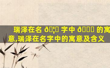 瑞泽在名 🦈 字中 🕊 的寓意,瑞泽在名字中的寓意及含义